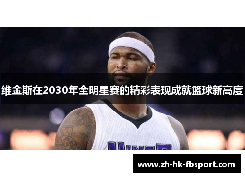 维金斯在2030年全明星赛的精彩表现成就篮球新高度 维金斯在2030年全明星赛的精彩表现成就篮球新高度
