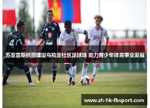 苏亚雷斯捐资建设乌拉圭社区足球场 助力青少年体育事业发展 苏亚雷斯捐资建设乌拉圭社区足球场 助力青少年体育事业发展