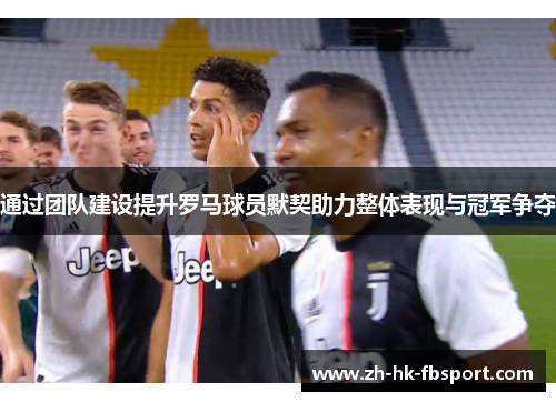 通过团队建设提升罗马球员默契助力整体表现与冠军争夺 通过团队建设提升罗马球员默契助力整体表现与冠军争夺