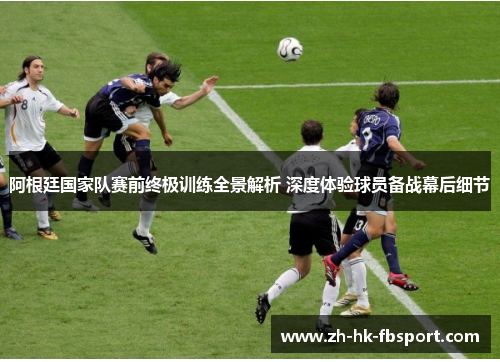 阿根廷国家队赛前终极训练全景解析 深度体验球员备战幕后细节