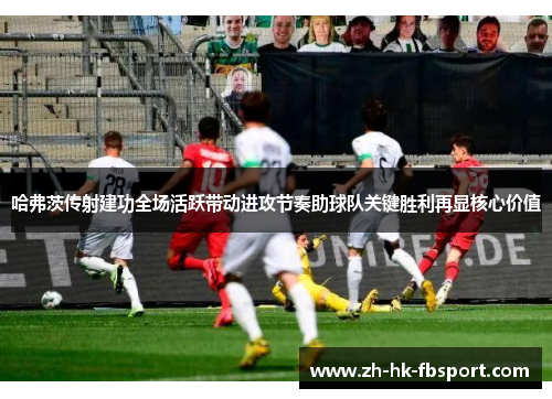 哈弗茨传射建功全场活跃带动进攻节奏助球队关键胜利再显核心价值