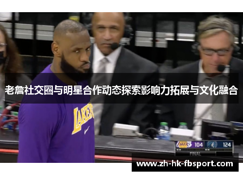 老詹社交圈与明星合作动态探索影响力拓展与文化融合 老詹社交圈与明星合作动态探索影响力拓展与文化融合